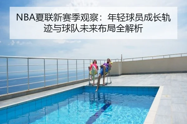 NBA夏联新赛季观察：年轻球员成长轨迹与球队未来布局全解析