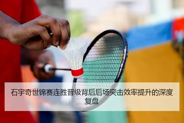 石宇奇世锦赛连胜晋级背后后场突击效率提升的深度复盘