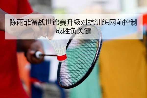 陈雨菲备战世锦赛升级对抗训练网前控制成胜负关键