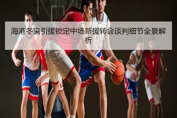 海港冬窗引援锁定中场新援转会谈判细节全景解析