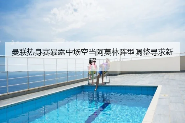 曼联热身赛暴露中场空当阿莫林阵型调整寻求新解